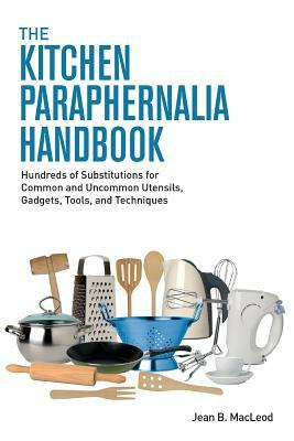 The Kitchen Paraphernalia Handbook: Hundreds of Substitutions for Common and Uncommon Utensils, Gadgets, Tools, and Techniques by Jean B. MacLeod