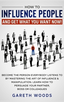 How to Influence People and Get What You Want: Now Become The Person Everybody Listens to by Mastering the Art of Influence & Manipulation. Learn How by Gareth Woods