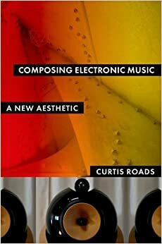 Composing Electronic Music: A New Aesthetic by Curtis Roads