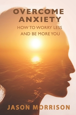Overcome Anxiety: How to Worry Less And Be More You by Jason Morrison