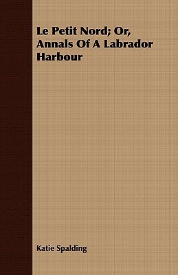 Le Petit Nord; Or, Annals of a Labrador Harbour by Katie Spalding
