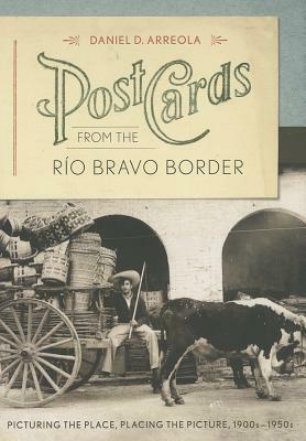 Postcards from the R&#xed;o Bravo Border: Picturing the Place, Placing the Picture, 1900s&#x2013;1950s by Daniel D. Arreola