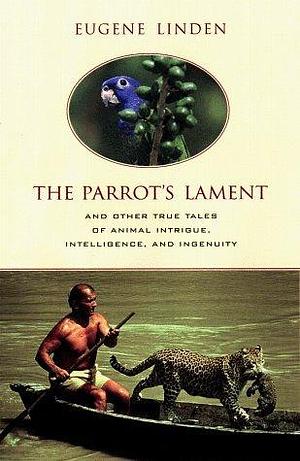 The Parrot's Lament and Other True Tales of Animal Intrigue, Intelligence, and Ingenuity by Eugene Linden, Eugene Linden