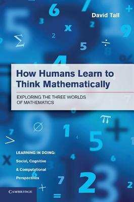 How Humans Learn to Think Mathematically: Exploring the Three Worlds of Mathematics by David Tall