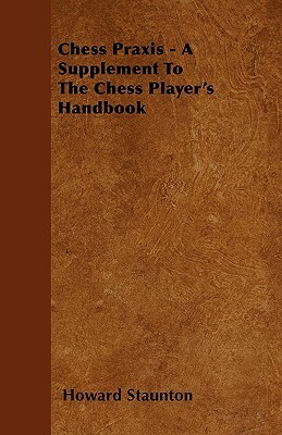 Chess Praxis - A Supplement To The Chess Player's Handbook by Howard Staunton
