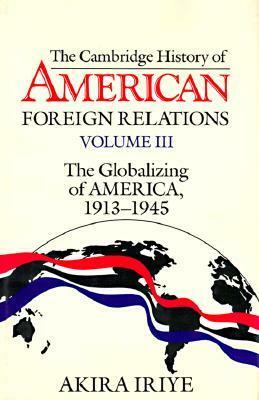 Cambridge History of American Foreign Relations: Volume 3, the Globalizing of America, 19131945 by Akira Iriye