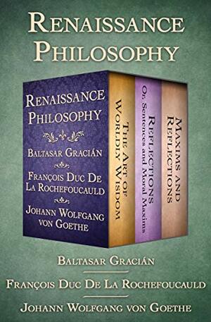 Renaissance Philosophy: The Art of Worldly Wisdom; Reflections: Or, Sentences and Moral Maxims; and Maxims and Reflections by François de La Rochefoucauld, Baltasar Gracián, Johann Wolfgang von Goethe