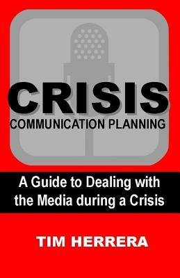 Crisis Communication Planning: A Guide to Dealing with the Media During a Crisis by Tim Herrera