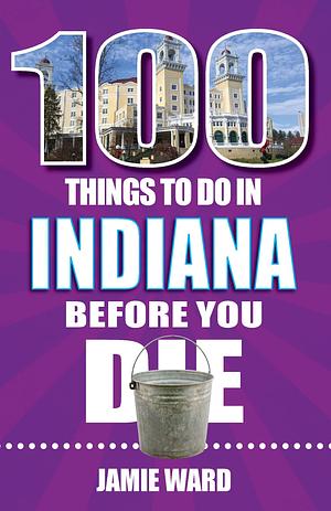 100 Things to Do in Indiana Before You Die by Jamie Ward, Jamie Ward