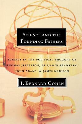 Science and the Founding Fathers: Science in the Political Thought of Thomas Jefferson, Benjamin Franklin, John Adams, and James Madison by I. Bernard Cohen