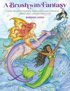 A Brush with Fantasy: How to Paint Fairies, Mermaids and Magical Creatures with Watercolor by Barbara Lanza