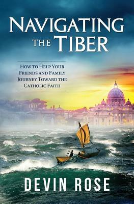 Navigating the Tiber: How to Help Your Friends and Family Journey Toward the Catholic Faith by Devin Rose