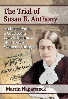 The Trial of Susan B. Anthony: An Illegal Vote, a Courtroom Conviction and a Step Toward Women's Suffrage by Martin Naparsteck