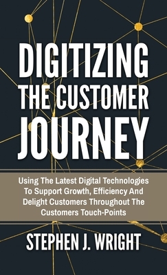 Digitizing The Customer Journey: Using the Latest Digital Technologies to Support Growth, Efficiency and Delight Customers Throughout the Customer's T by Stephen J. Wright