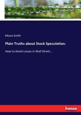 Plain Truths about Stock Speculation.: How to Avoid Losses in Wall Street... by Moses Smith