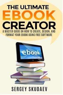 The Ultimate eBook Creator: A Master Guide on How to Create, Design, and Format Your eBook Using Free Software by Sergey Skudaev