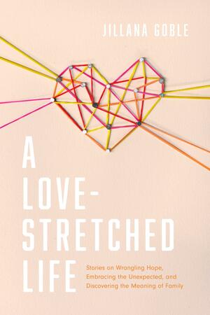 A Love-Stretched Life: Stories on Wrangling Hope, Embracing the Unexpected, and Discovering the Meaning of Family by Jillana Goble