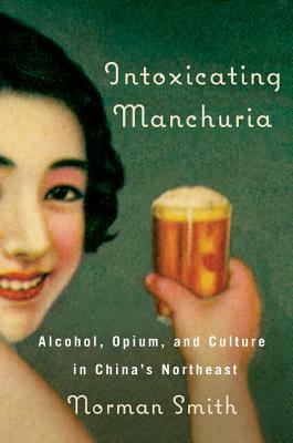 Intoxicating Manchuria: Alcohol, Opium, and Culture in China's Northeast by Norman Smith