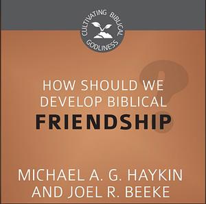 How Should We Develop Biblical Friendship? by Joel R. Beeke, Michael A.G. Haykin