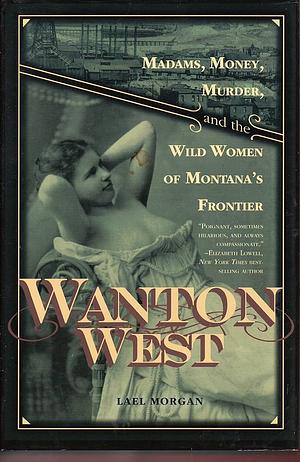 Wanton West: Madams, Money, Murder, and the Wild Women of Montana's Frontier by Lael Morgan