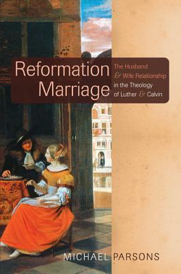 Reformation Marriage: The Husband and Wife Relationship in the Theology of Luther and Calvin by Michael Parsons