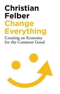 Change Everything: Creating an Economy for the Common Good by Christian Felber