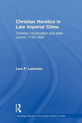 Christian Heretics in Late Imperial China: Christian Inculturation and State Control, 1720-1850 by Lars Peter Laamann
