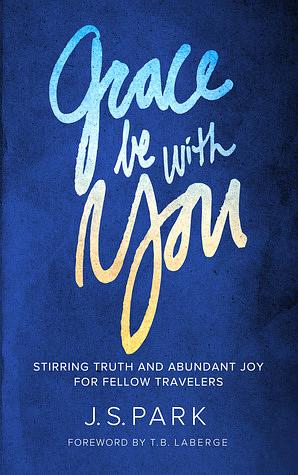 Grace Be With You: Stirring Truth and Abundant Joy for Fellow Travelers by J.S. Park, T.B. LaBerge