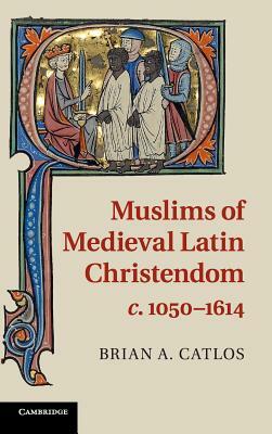 Muslims of Medieval Latin Christendom, C.1050-1614 by Brian A. Catlos