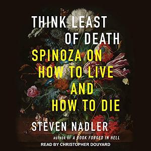 Think Least of Death: Spinoza on How to Live and How to Die by Steven Nadler