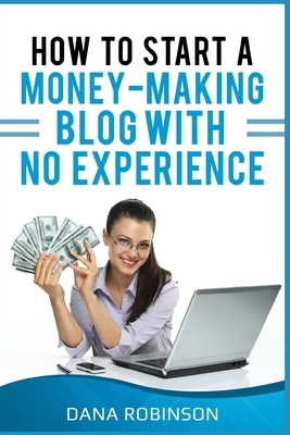 How To Start A Money Making Blog With No Experience: Discover The Mindset Of A Blogger, Creating Content, Finding Profitable Niches, Email Marketing, by Dana Robinson