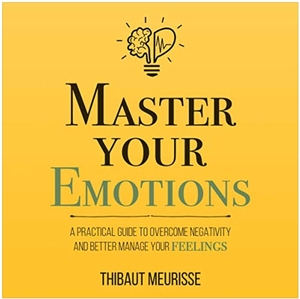 Master Your Emotions: A Practical Guide to Overcome Negativity and Better Manage Your Feelings by Thibaut Meurisse