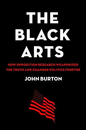 The Black Arts How Opposition Research Weaponized the Truth and Changed Politics Forever by John Burton, John Burton