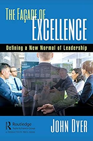 The Façade of Excellence: Defining a New Normal of Leadership by John Dyer