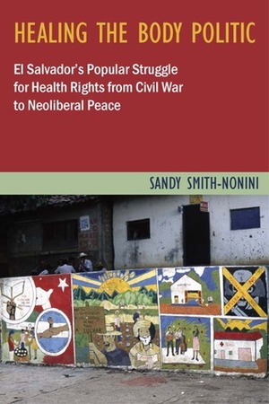 Healing the Body Politic: El Salvador's Popular Struggle for Health Rights from Civil War to Neoliberal Peace by Sandy Smith-Nonini