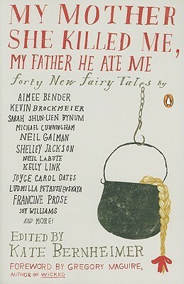 My Mother She Killed Me, My Father He Ate Me: Forty New Fairy Tales by Katherine Vaz, Chris Adrian, Stacey Richter, Kate Bernheimer, Brian Evenson, Kellie Wells, Kathryn Davis, Joy Williams, Karen Joy Fowler, Jonathon Keats, Kevin Brockmeier, Neil LaBute, Karen Brennan, Joyce Carol Oates, Hiromi Itō, Naoko Awa, Carmen Gimenez Smith, Gregory Maguire, Marjorie Sandor, Francesca Lia Block, John Updike, Jim Shepard, Ludmilla Petrushevskaya, Michael Cunningham, Michael Mejia, Neil Gaiman, Ilya Kaminsky, Kim Addonizio, Lily Hoang, Rabih Alameddine, Kelly Link, Sabrina Orah Mark, Sarah Shun-lien Bynum, Alissa Nutting, Michael Martone, Lucy Corin, Lydia Millet, Joyelle McSweeney, Francine Prose, Aimee Bender, Shelley Jackson, Timothy Schaffert