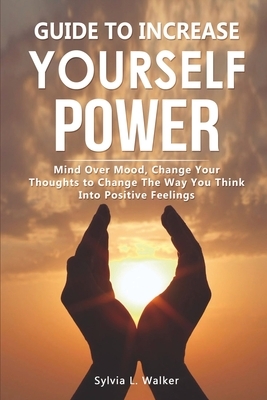 Guide to increase yourself power: Mind over mood, change your thoughts to change the way you think into positive feelings by Sylvia L. Walker