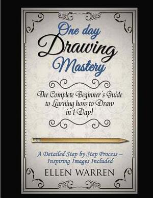 Drawing: One Day Drawing Mastery: The Complete Beginner's Guide to Learning to Draw in Under 1 Day! A Step by Step Process to L by Ellen Warren