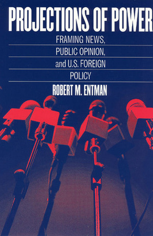 Projections of Power: Framing News, Public Opinion, and U.S. Foreign Policy by Robert M. Entman