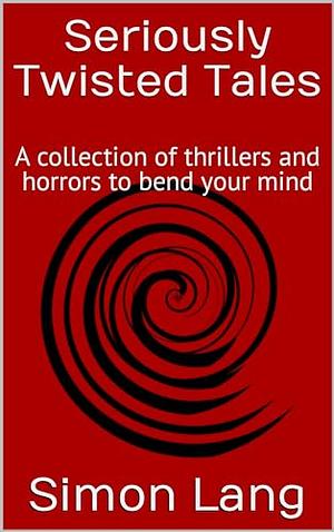 Seriously Twisted Tales: A Collection of Thrillers and Horrors to Bend Your Mind by Simon Lang