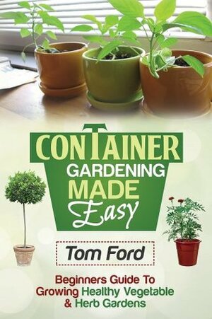 Container Gardening Made Simple: Beginners Guide To Growing Health Vegetable & Herb Gardens by Tom Ford