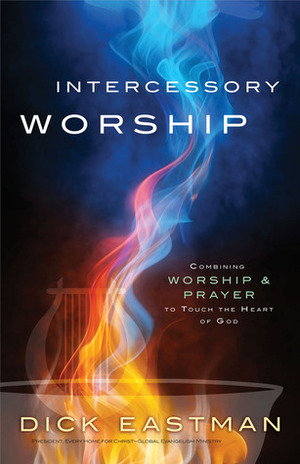 Intercessory Worship: Combining Worship and Prayer to Touch the Heart of God by Dick Eastman