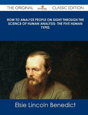 How to Analyze People on Sight Through the Science of Human Analysis- The Five Human Types - The Original Classic Edition by Elsie Lincoln Benedict, Elsie Lincoln Benedict