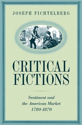 Critical Fictions: Sentiment and the American Market, 1780-1870 by Joseph Fichtelberg