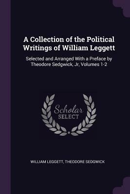 A Collection of the Political Writings of William Leggett: Selected and Arranged with a Preface by Theodore Sedgwick, Jr, Volumes 1-2 by William Leggett, Theodore Sedgwick