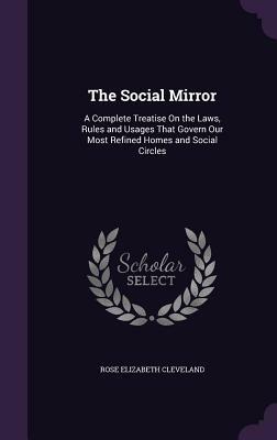 The Social Mirror: A Complete Treatise on the Laws, Rules and Usages That Govern Our Most Refined Homes and Social Circles by Rose Elizabeth Cleveland