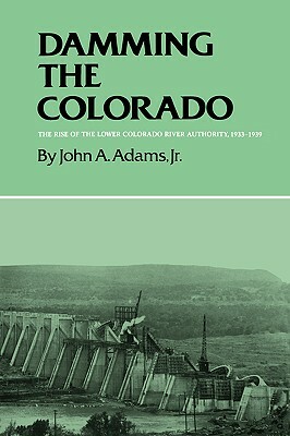Damming the Colorado: The Rise of the Lower Colorado River Authority, 1933-1939 by John A. Adams
