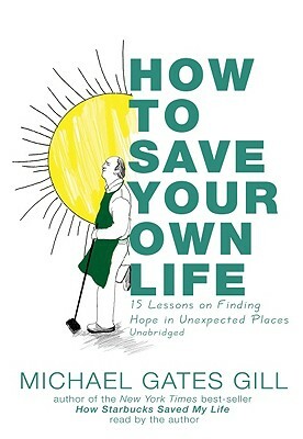 How to Save Your Own Life: 15 Lessons on Finding Hope in Unexpected Places by Michael Gates Gill