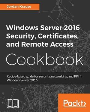 Windows Server 2016 Security, Certificates, and Remote Access Cookbook by Jordan Krause