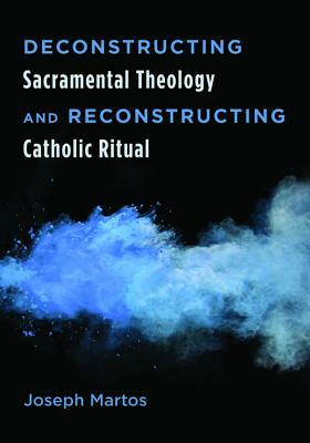 Deconstructing Sacramental Theology and Reconstructing Catholic Ritual by Joseph Martos